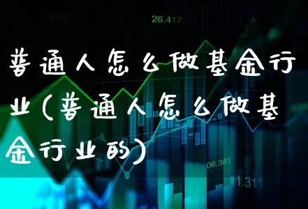 普通人怎么做基金行业(普通人怎么做基金行业的)_https://www.xgbbparty.com_基金市场_第1张