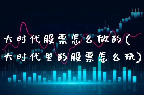 大时代股票怎么做的(大时代里的股票怎么玩)_https://www.xgbbparty.com_股市频道_第1张