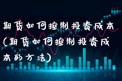 期货如何控制投资成本(期货如何控制投资成本的方法)_https://www.xgbbparty.com_基金市场_第1张