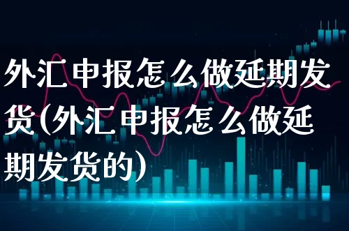 外汇申报怎么做延期发货(外汇申报怎么做延期发货的)_https://www.xgbbparty.com_外汇市场_第1张