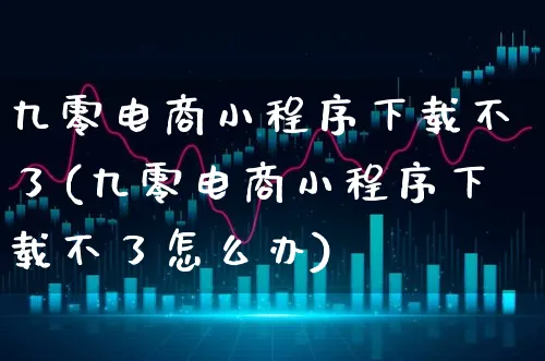 九零电商小程序下载不了(九零电商小程序下载不了怎么办)_https://www.xgbbparty.com_股市频道_第1张