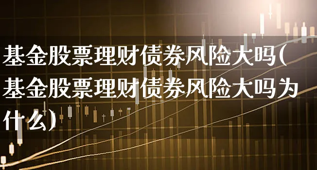 基金股票理财债券风险大吗(基金股票理财债券风险大吗为什么)_https://www.xgbbparty.com_债券市场_第1张